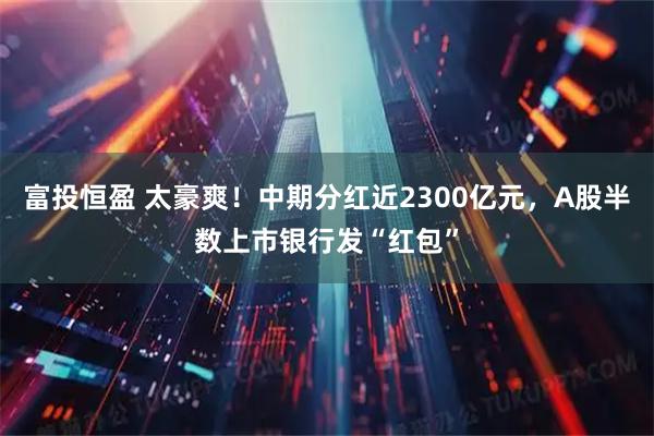 富投恒盈 太豪爽！中期分红近2300亿元，A股半数上市银行发“红包”