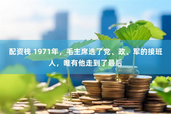 配资栈 1971年，毛主席选了党、政、军的接班人，唯有他走到了最后