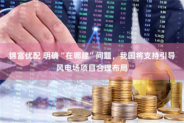 锦富优配 明确“在哪建”问题，我国将支持引导风电场项目合理布局