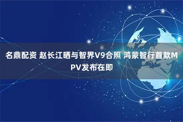 名鼎配资 赵长江晒与智界V9合照 鸿蒙智行首款MPV发布在即