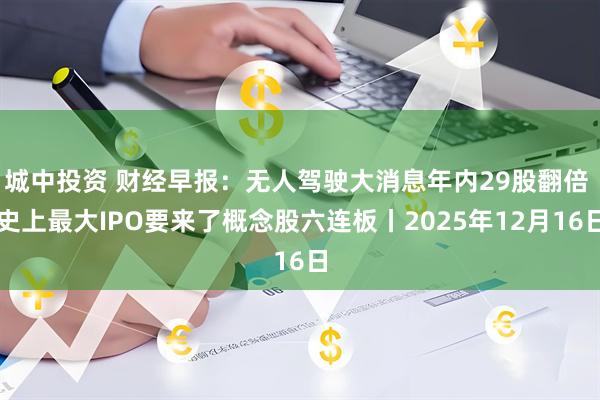 城中投资 财经早报：无人驾驶大消息年内29股翻倍 史上最大IPO要来了概念股六连板丨2025年12月16日