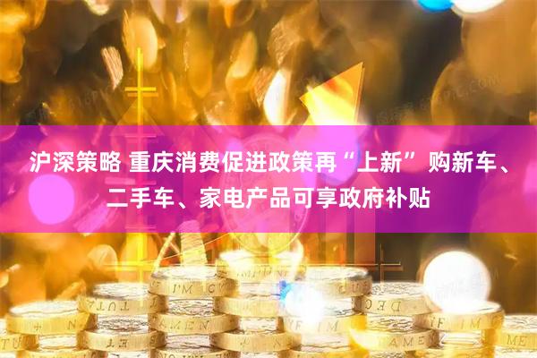 沪深策略 重庆消费促进政策再“上新” 购新车、二手车、家电产品可享政府补贴